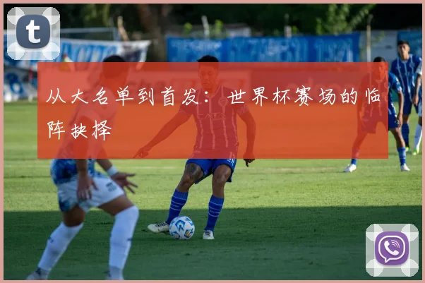 从大名单到首发：世界杯赛场的临阵抉择