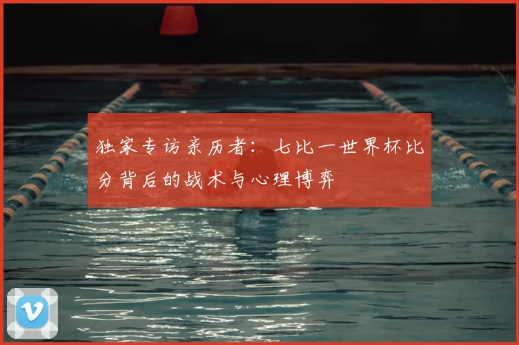 独家专访亲历者:七比一世界杯比分背后的战术与心理博弈