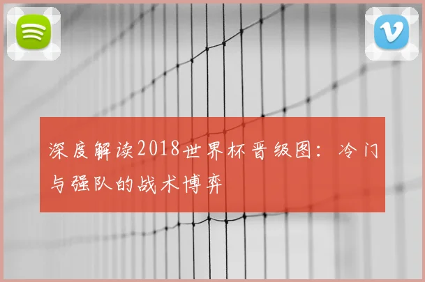 深度解读2018世界杯晋级图：冷门与强队的战术博弈