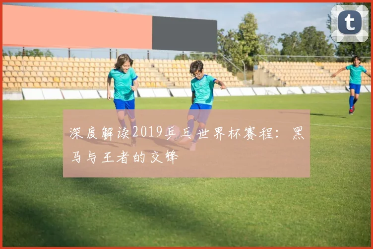 深度解读2019乒乓世界杯赛程：黑马与王者的交锋