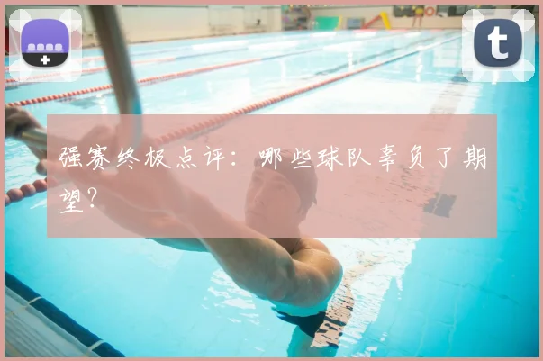 强赛终极点评：哪些球队辜负了期望？