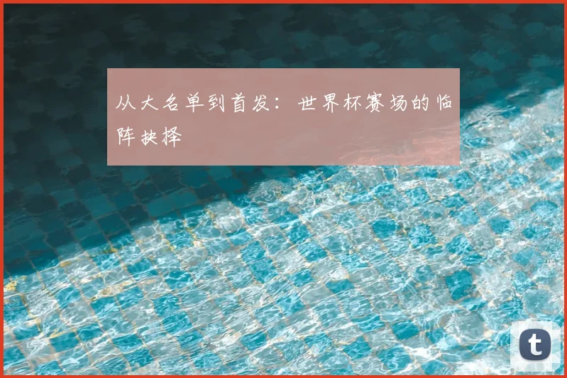 从大名单到首发：世界杯赛场的临阵抉择