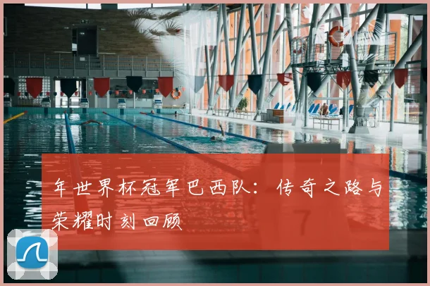 年世界杯冠军巴西队：传奇之路与荣耀时刻回顾
