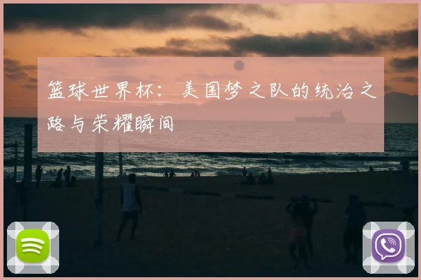 篮球世界杯:美国梦之队的统治之路与荣耀瞬间