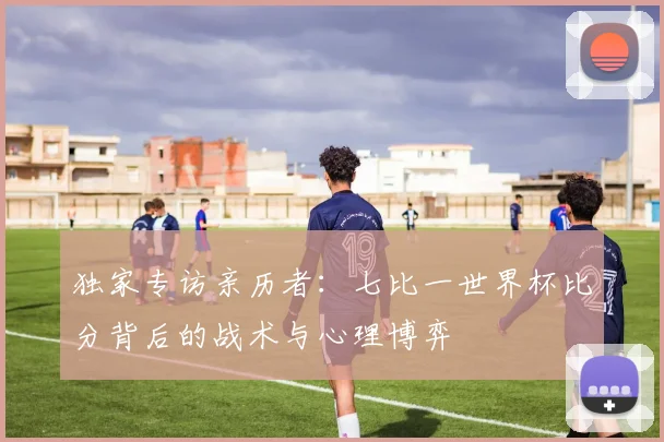 独家专访亲历者:七比一世界杯比分背后的战术与心理博弈