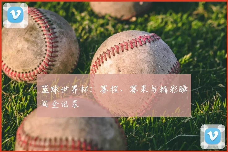 篮球世界杯:赛程、赛果与精彩瞬间全记录