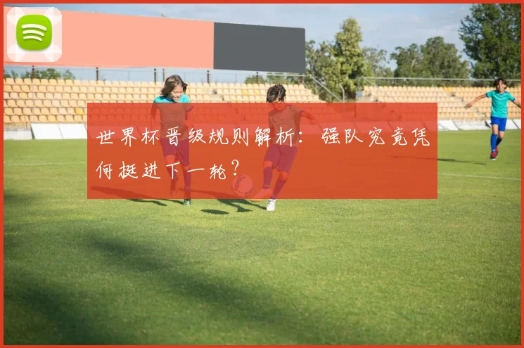 世界杯晋级规则解析:强队究竟凭何挺进下一轮?