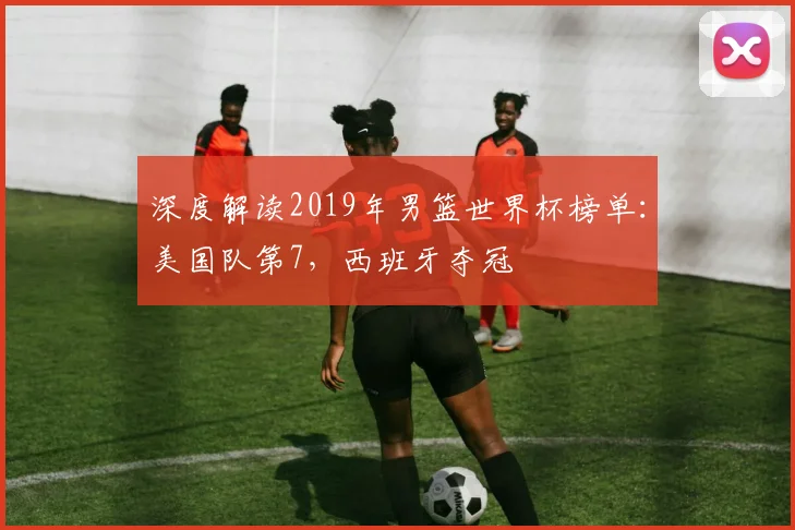 深度解读2019年男篮世界杯榜单：美国队第7，西班牙夺冠
