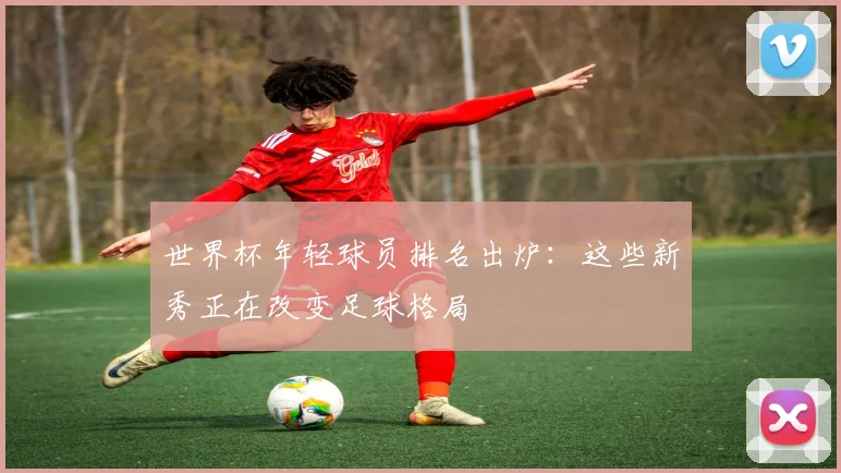 世界杯年轻球员排名出炉：这些新秀正在改变足球格局
