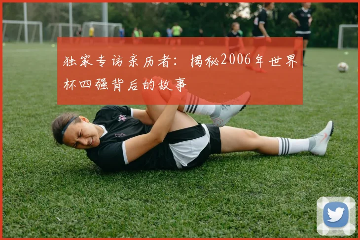 独家专访亲历者：揭秘2006年世界杯四强背后的故事