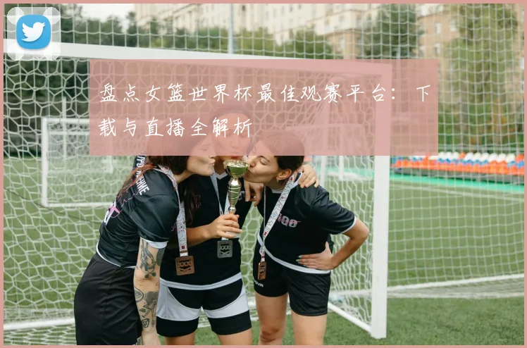 盘点女篮世界杯最佳观赛平台：下载与直播全解析