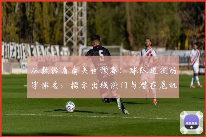 从数据看南美世预赛：球队进攻防守排名，揭示出线热门与潜在危机