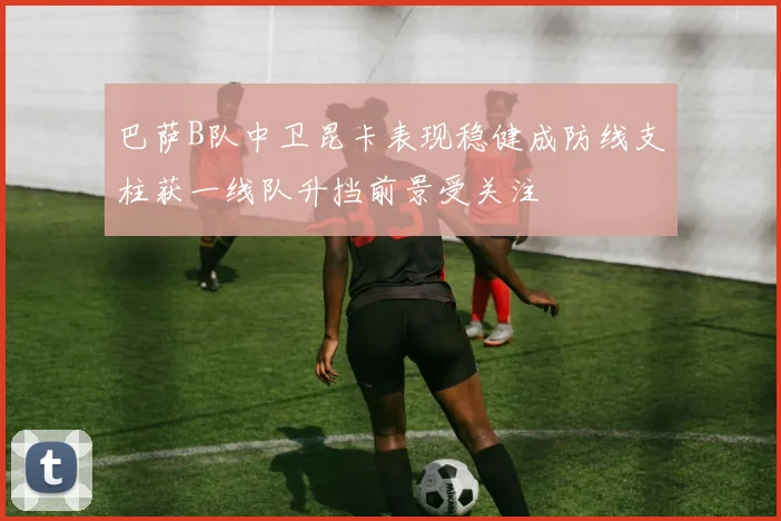 巴萨B队中卫昆卡表现稳健成防线支柱获一线队升挡前景受关注