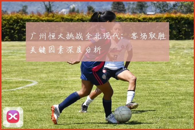 广州恒大挑战全北现代：客场取胜关键因素深度分析