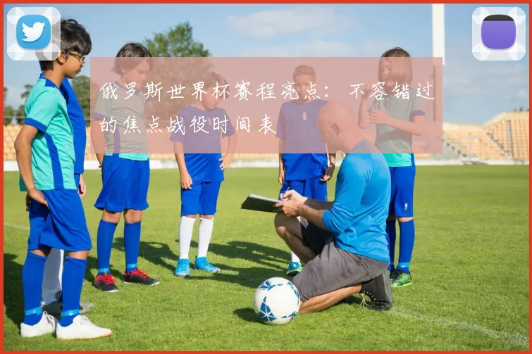 俄罗斯世界杯赛程亮点：不容错过的焦点战役时间表