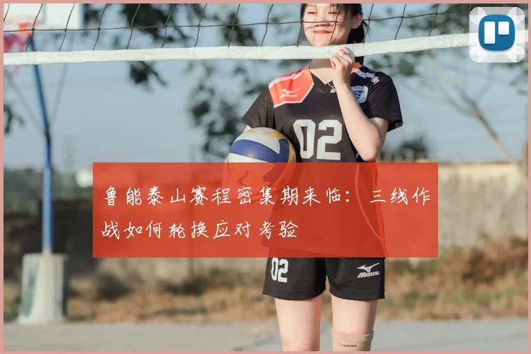 鲁能泰山赛程密集期来临：三线作战如何轮换应对考验