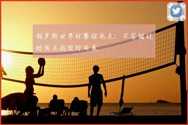 俄罗斯世界杯赛程亮点：不容错过的焦点战役时间表