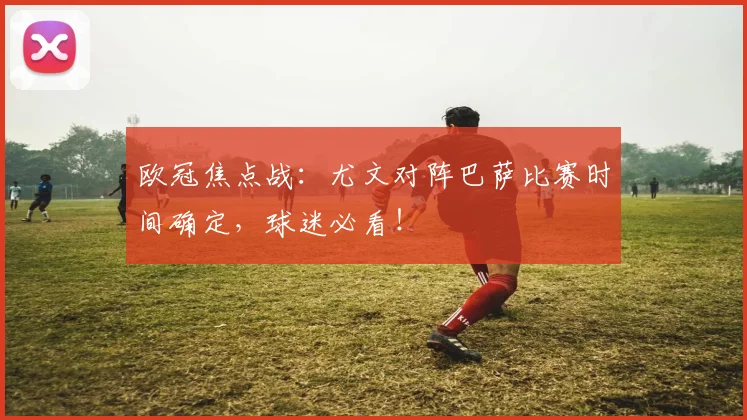 欧冠焦点战：尤文对阵巴萨比赛时间确定，球迷必看！
