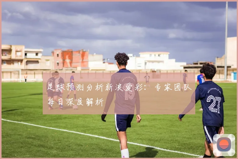 足球预测分析新浪爱彩：专家团队每日深度解析