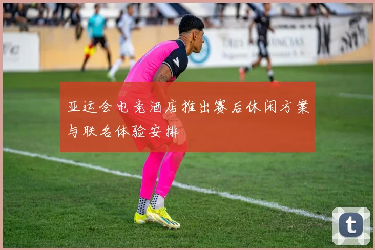 亚运会电竞酒店推出赛后休闲方案与联名体验安排
