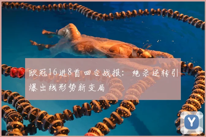 欧冠16进8首回合战报：绝杀逆转引爆出线形势新变局