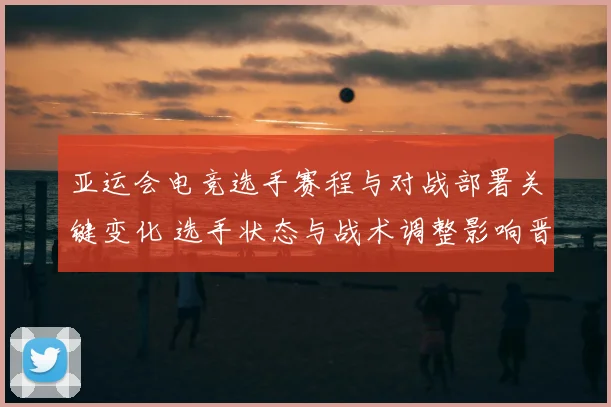亚运会电竞选手赛程与对战部署关键变化 选手状态与战术调整影响晋级看点